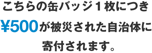 こちらの缶バッジ１枚につき￥500が被災された自治体に寄付されます。