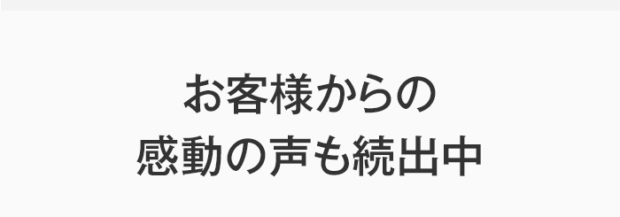 お客様からの感動の声も続出中