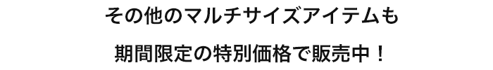 その他のマルチサイズアイテムも期間限定の特別価格で販売中！