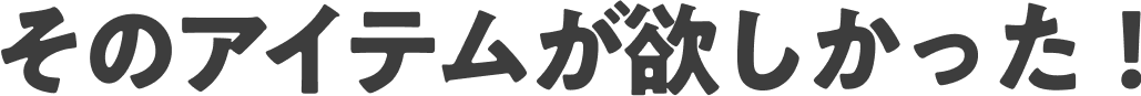 そのアイテムが欲しかった！