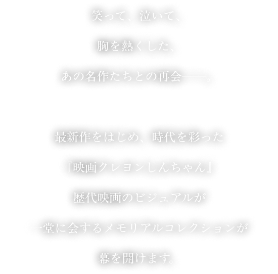 笑って、泣いて、胸を熱くした、あの名作たちとの再会──。最新作をはじめ、時代を彩った『映画クレヨンしんちゃん』歴代映画のビジュアルが一堂に会するメモリアルコレクションが幕を開けます。